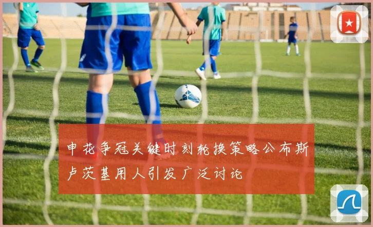 申花争冠关键时刻轮换策略公布斯卢茨基用人引发广泛讨论