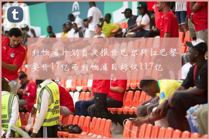 利物浦计划首次报价巴尔科拉巴黎要价17亿而利物浦目标仅117亿