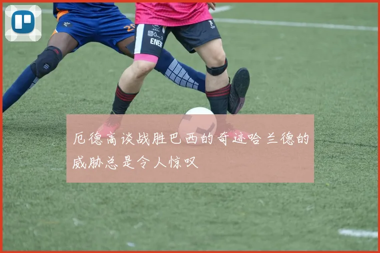 厄德高谈战胜巴西的奇迹哈兰德的威胁总是令人惊叹