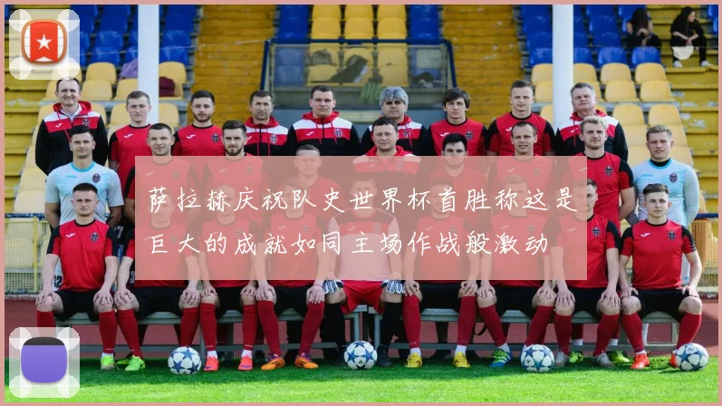 萨拉赫庆祝队史世界杯首胜称这是巨大的成就如同主场作战般激动