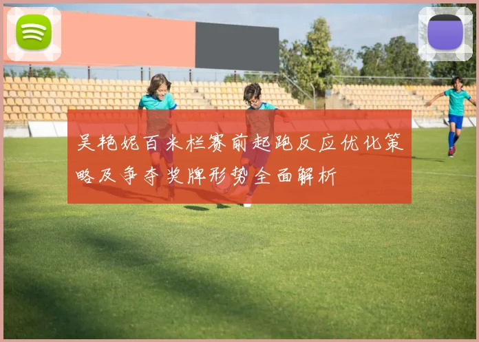 吴艳妮百米栏赛前起跑反应优化策略及争夺奖牌形势全面解析