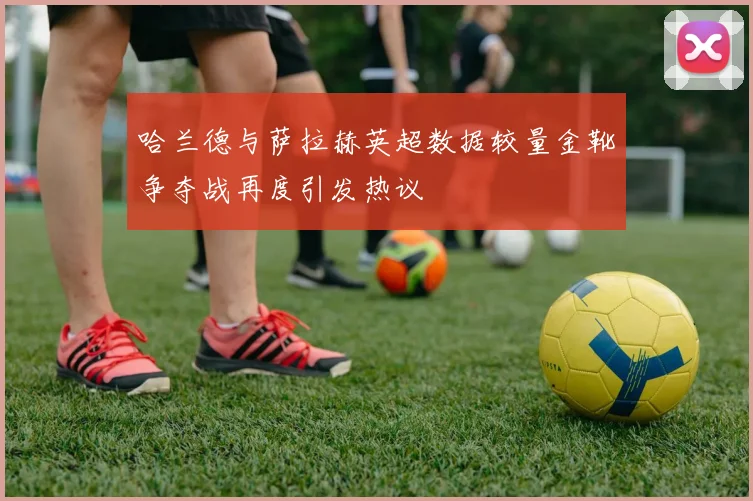 哈兰德与萨拉赫英超数据较量金靴争夺战再度引发热议
