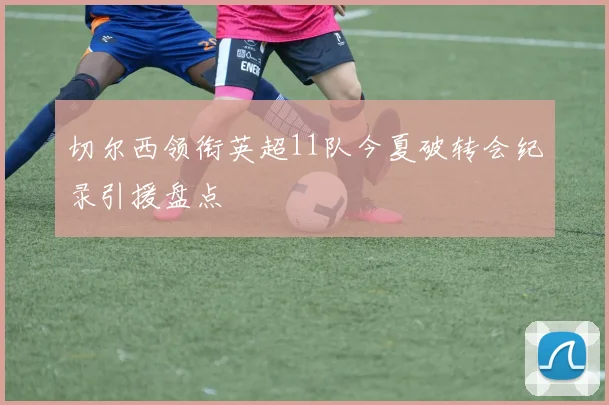 切尔西领衔英超11队今夏破转会纪录引援盘点