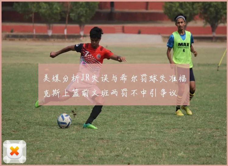 美媒分析JR失误与希尔罚球失准福克斯上篮前文班两罚不中引争议