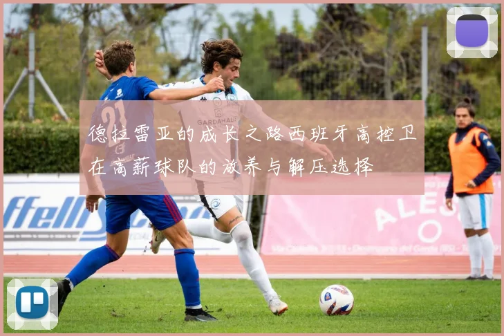 德拉雷亚的成长之路西班牙高控卫在高薪球队的放养与解压选择
