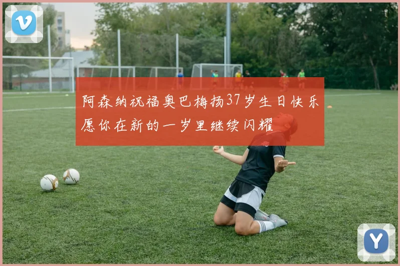 阿森纳祝福奥巴梅扬37岁生日快乐愿你在新的一岁里继续闪耀