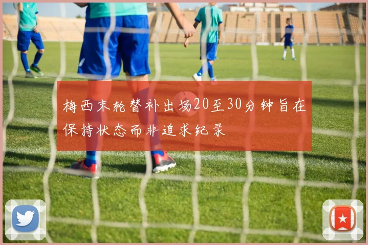 梅西末轮替补出场20至30分钟旨在保持状态而非追求纪录