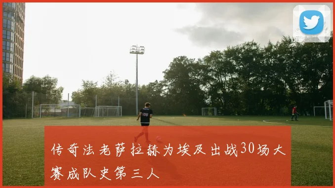 传奇法老萨拉赫为埃及出战30场大赛成队史第三人