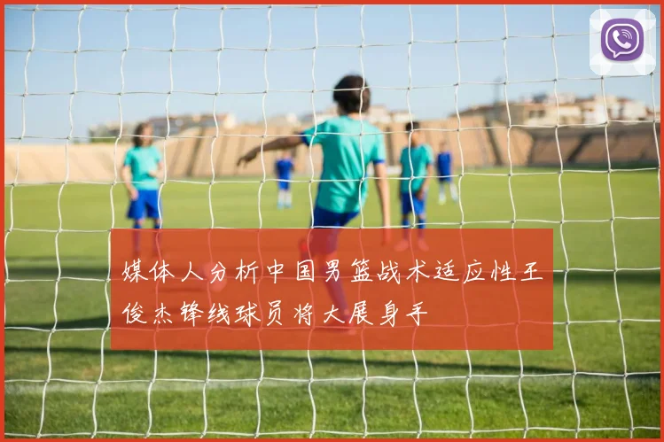媒体人分析中国男篮战术适应性王俊杰锋线球员将大展身手
