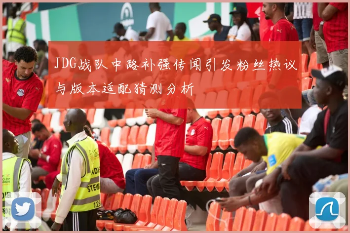 JDG战队中路补强传闻引发粉丝热议与版本适配猜测分析