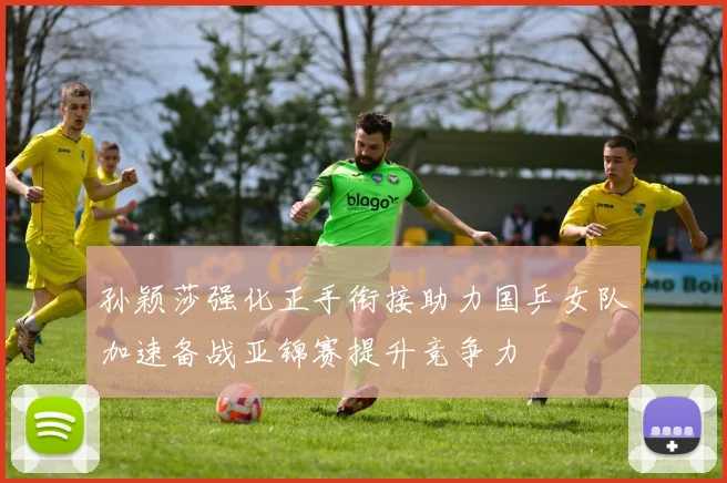 孙颖莎强化正手衔接助力国乒女队加速备战亚锦赛提升竞争力