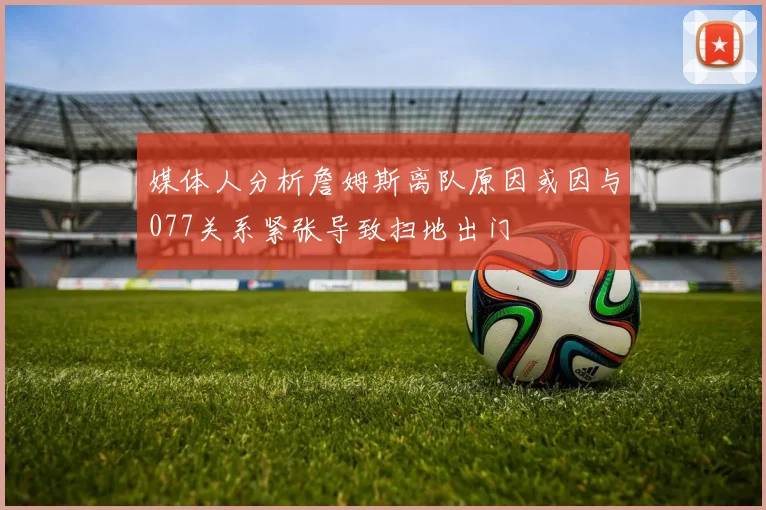 媒体人分析詹姆斯离队原因或因与077关系紧张导致扫地出门
