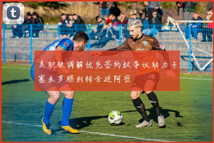 美职联调解优先签约权争议助力卡塞米罗顺利转会迈阿密